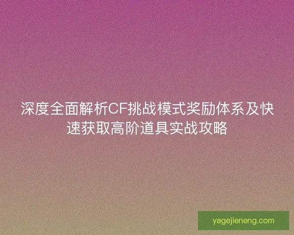 深度全面解析CF挑战模式奖励体系及快速获取高阶道具实战攻略