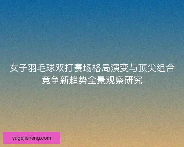 女子羽毛球双打赛场格局演变与顶尖组合竞争新趋势全景观察研究