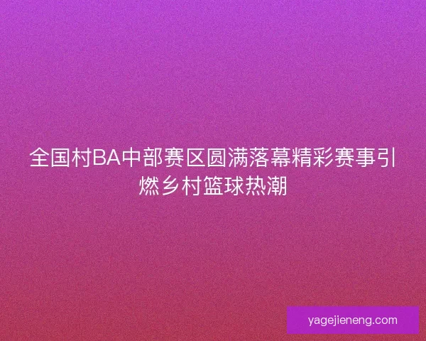 全国村BA中部赛区圆满落幕精彩赛事引燃乡村篮球热潮