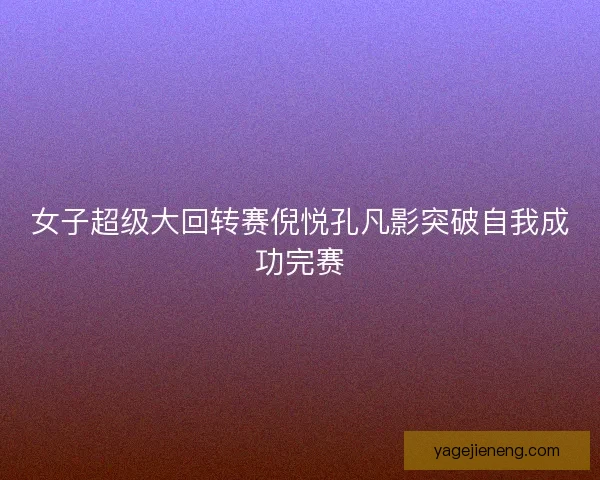 女子超级大回转赛倪悦孔凡影突破自我成功完赛