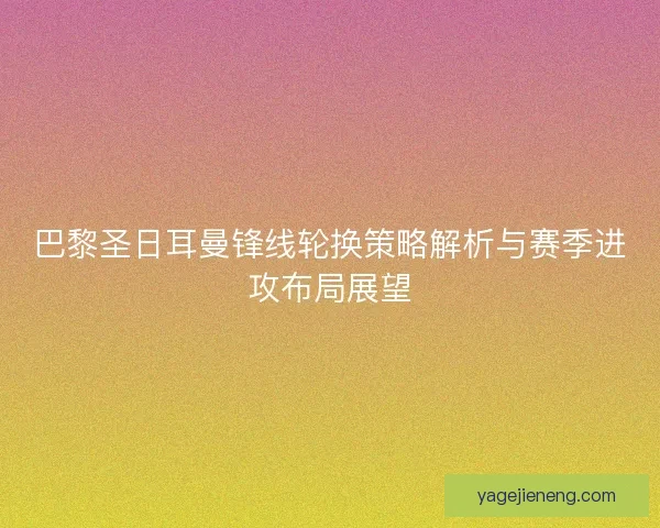 巴黎圣日耳曼锋线轮换策略解析与赛季进攻布局展望