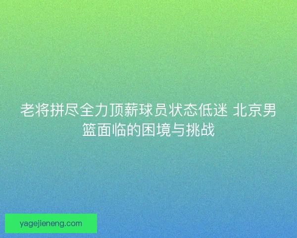 老将拼尽全力顶薪球员状态低迷 北京男篮面临的困境与挑战